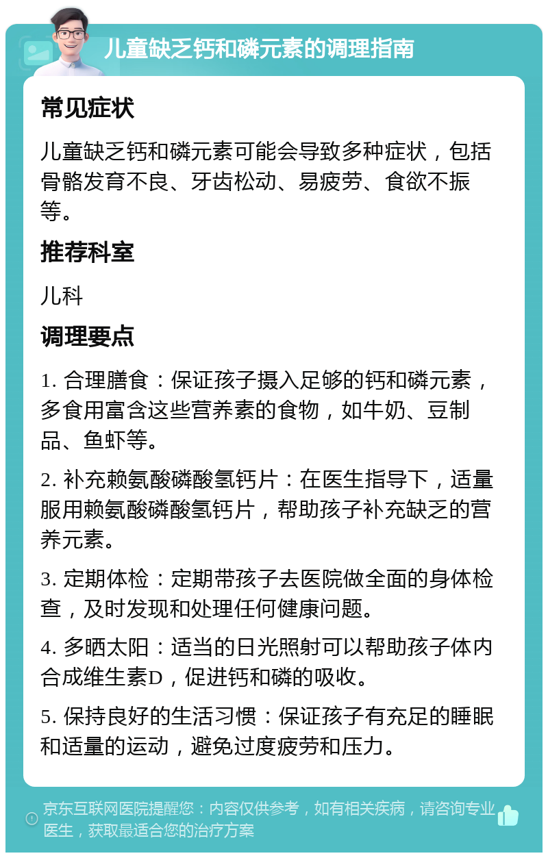 儿童缺乏钙和磷元素的调理指南 常见症状 儿童缺乏钙和磷元素可能会导致多种症状，包括骨骼发育不良、牙齿松动、易疲劳、食欲不振等。 推荐科室 儿科 调理要点 1. 合理膳食：保证孩子摄入足够的钙和磷元素，多食用富含这些营养素的食物，如牛奶、豆制品、鱼虾等。 2. 补充赖氨酸磷酸氢钙片：在医生指导下，适量服用赖氨酸磷酸氢钙片，帮助孩子补充缺乏的营养元素。 3. 定期体检：定期带孩子去医院做全面的身体检查，及时发现和处理任何健康问题。 4. 多晒太阳：适当的日光照射可以帮助孩子体内合成维生素D，促进钙和磷的吸收。 5. 保持良好的生活习惯：保证孩子有充足的睡眠和适量的运动，避免过度疲劳和压力。