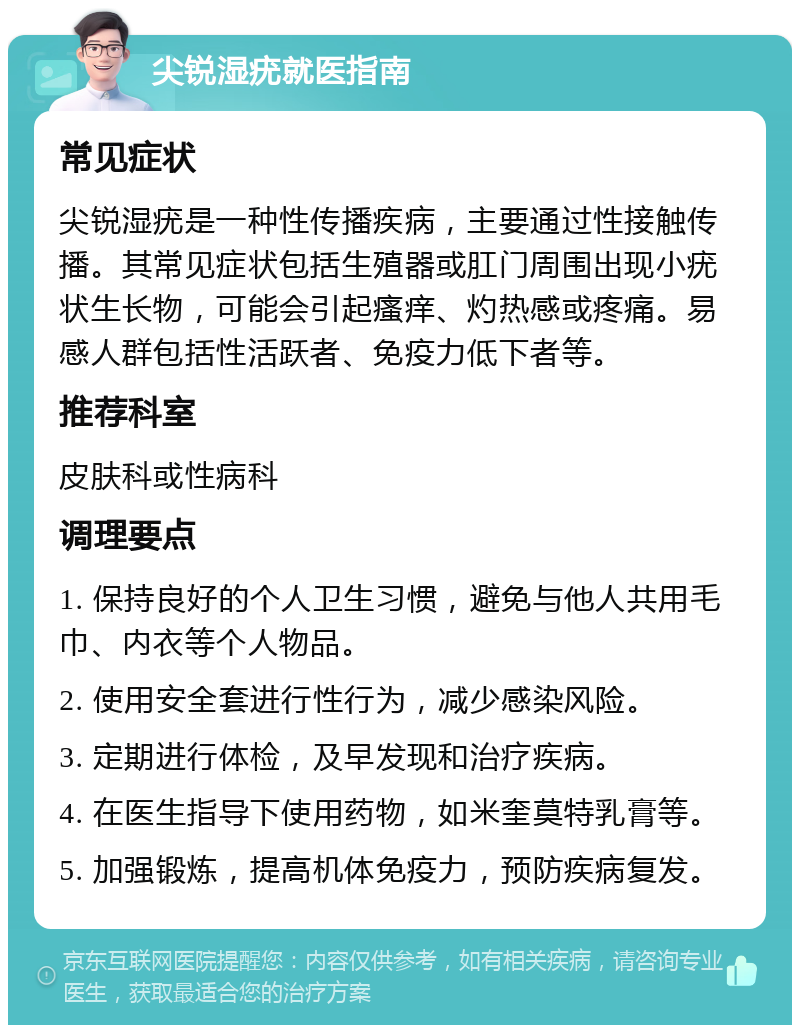 尖锐湿疣就医指南 常见症状 尖锐湿疣是一种性传播疾病，主要通过性接触传播。其常见症状包括生殖器或肛门周围出现小疣状生长物，可能会引起瘙痒、灼热感或疼痛。易感人群包括性活跃者、免疫力低下者等。 推荐科室 皮肤科或性病科 调理要点 1. 保持良好的个人卫生习惯，避免与他人共用毛巾、内衣等个人物品。 2. 使用安全套进行性行为，减少感染风险。 3. 定期进行体检，及早发现和治疗疾病。 4. 在医生指导下使用药物，如米奎莫特乳膏等。 5. 加强锻炼，提高机体免疫力，预防疾病复发。