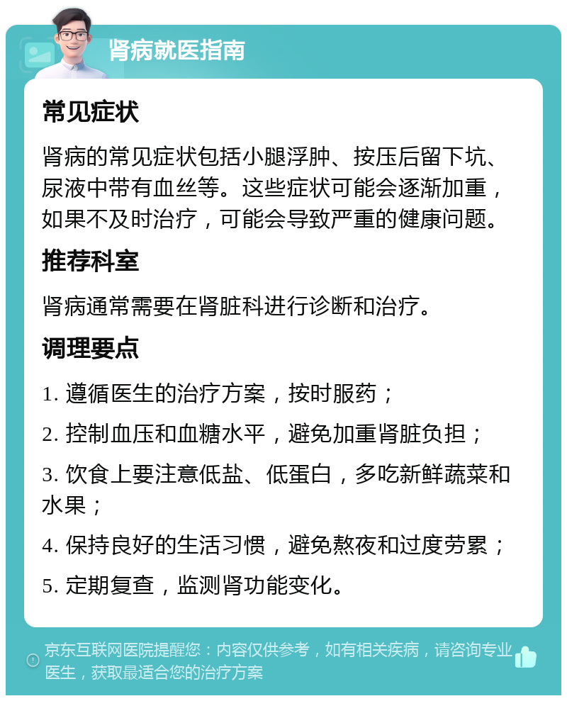 肾病就医指南 常见症状 肾病的常见症状包括小腿浮肿、按压后留下坑、尿液中带有血丝等。这些症状可能会逐渐加重，如果不及时治疗，可能会导致严重的健康问题。 推荐科室 肾病通常需要在肾脏科进行诊断和治疗。 调理要点 1. 遵循医生的治疗方案，按时服药； 2. 控制血压和血糖水平，避免加重肾脏负担； 3. 饮食上要注意低盐、低蛋白，多吃新鲜蔬菜和水果； 4. 保持良好的生活习惯，避免熬夜和过度劳累； 5. 定期复查，监测肾功能变化。