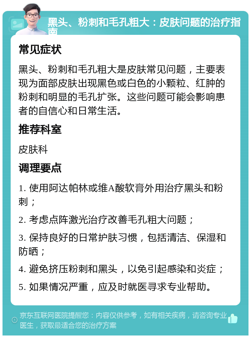 黑头、粉刺和毛孔粗大：皮肤问题的治疗指南 常见症状 黑头、粉刺和毛孔粗大是皮肤常见问题，主要表现为面部皮肤出现黑色或白色的小颗粒、红肿的粉刺和明显的毛孔扩张。这些问题可能会影响患者的自信心和日常生活。 推荐科室 皮肤科 调理要点 1. 使用阿达帕林或维A酸软膏外用治疗黑头和粉刺； 2. 考虑点阵激光治疗改善毛孔粗大问题； 3. 保持良好的日常护肤习惯，包括清洁、保湿和防晒； 4. 避免挤压粉刺和黑头，以免引起感染和炎症； 5. 如果情况严重，应及时就医寻求专业帮助。