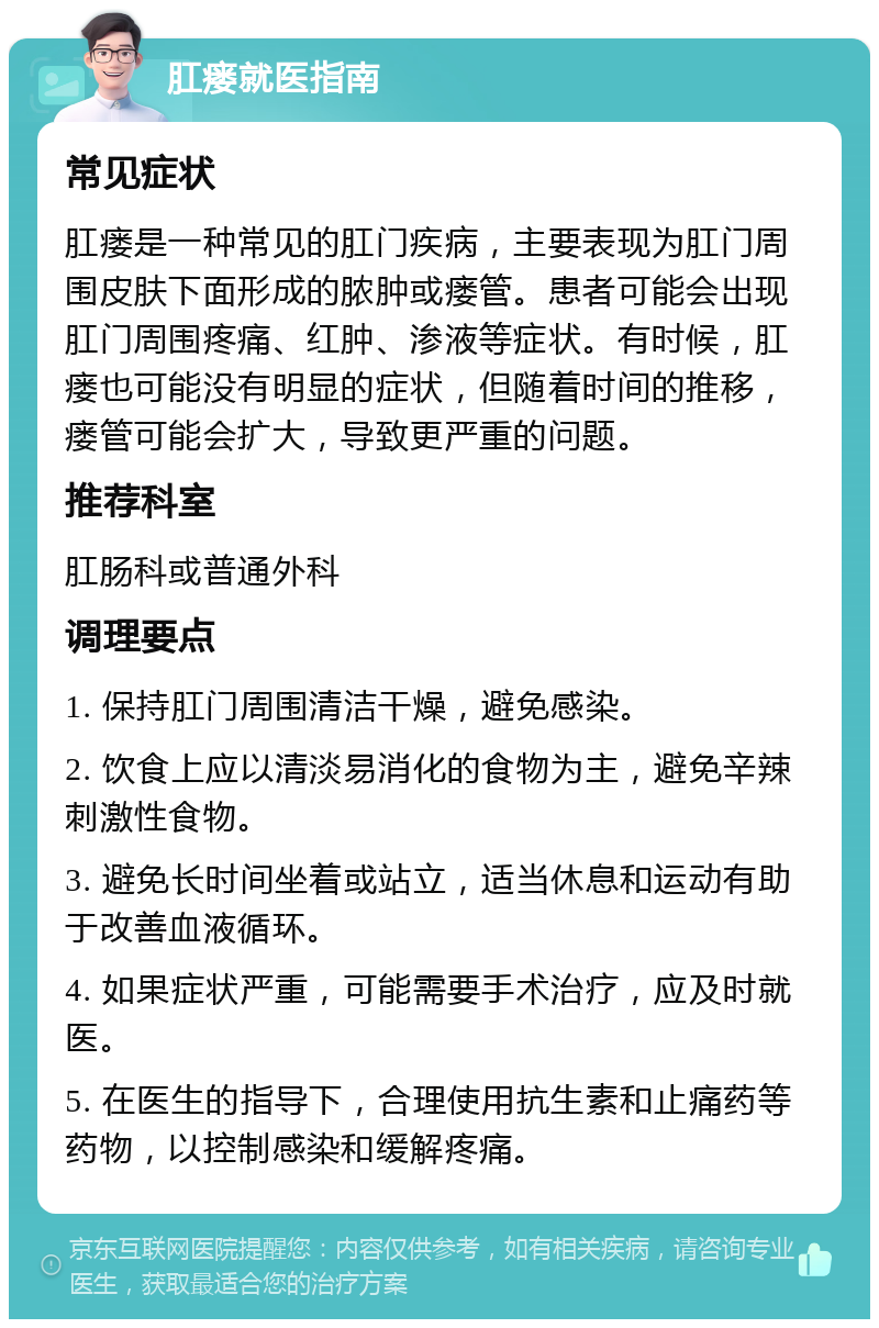 肛瘘就医指南 常见症状 肛瘘是一种常见的肛门疾病，主要表现为肛门周围皮肤下面形成的脓肿或瘘管。患者可能会出现肛门周围疼痛、红肿、渗液等症状。有时候，肛瘘也可能没有明显的症状，但随着时间的推移，瘘管可能会扩大，导致更严重的问题。 推荐科室 肛肠科或普通外科 调理要点 1. 保持肛门周围清洁干燥，避免感染。 2. 饮食上应以清淡易消化的食物为主，避免辛辣刺激性食物。 3. 避免长时间坐着或站立，适当休息和运动有助于改善血液循环。 4. 如果症状严重，可能需要手术治疗，应及时就医。 5. 在医生的指导下，合理使用抗生素和止痛药等药物，以控制感染和缓解疼痛。