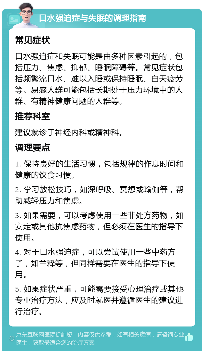 口水强迫症与失眠的调理指南 常见症状 口水强迫症和失眠可能是由多种因素引起的，包括压力、焦虑、抑郁、睡眠障碍等。常见症状包括频繁流口水、难以入睡或保持睡眠、白天疲劳等。易感人群可能包括长期处于压力环境中的人群、有精神健康问题的人群等。 推荐科室 建议就诊于神经内科或精神科。 调理要点 1. 保持良好的生活习惯，包括规律的作息时间和健康的饮食习惯。 2. 学习放松技巧，如深呼吸、冥想或瑜伽等，帮助减轻压力和焦虑。 3. 如果需要，可以考虑使用一些非处方药物，如安定或其他抗焦虑药物，但必须在医生的指导下使用。 4. 对于口水强迫症，可以尝试使用一些中药方子，如兰释等，但同样需要在医生的指导下使用。 5. 如果症状严重，可能需要接受心理治疗或其他专业治疗方法，应及时就医并遵循医生的建议进行治疗。