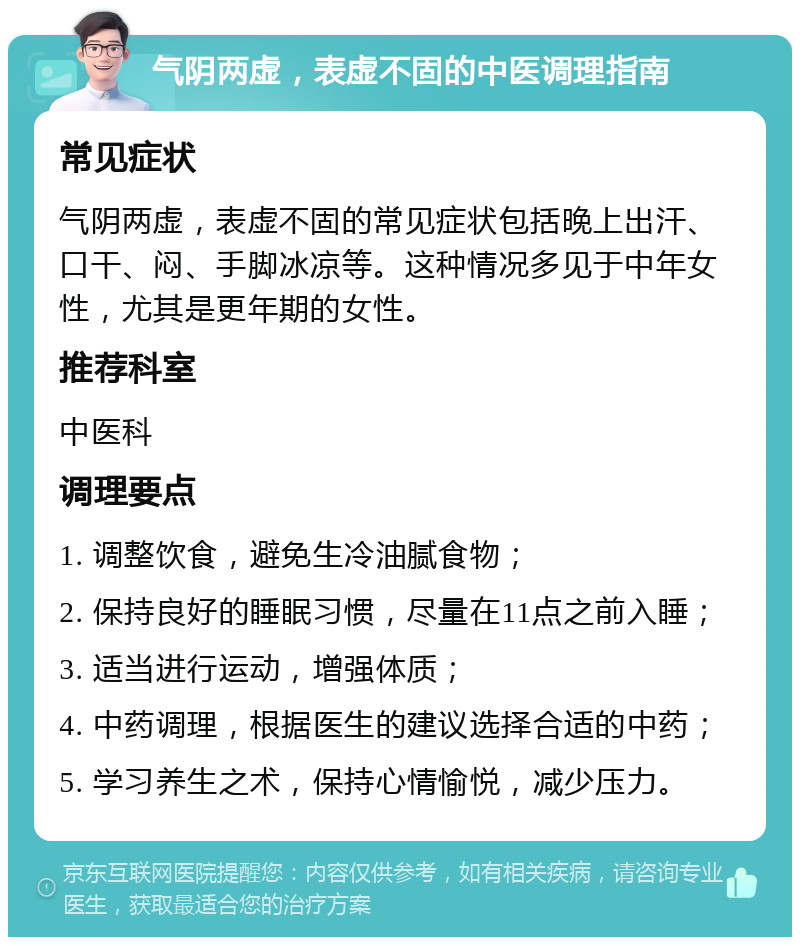 气阴两虚，表虚不固的中医调理指南 常见症状 气阴两虚，表虚不固的常见症状包括晚上出汗、口干、闷、手脚冰凉等。这种情况多见于中年女性，尤其是更年期的女性。 推荐科室 中医科 调理要点 1. 调整饮食，避免生冷油腻食物； 2. 保持良好的睡眠习惯，尽量在11点之前入睡； 3. 适当进行运动，增强体质； 4. 中药调理，根据医生的建议选择合适的中药； 5. 学习养生之术，保持心情愉悦，减少压力。