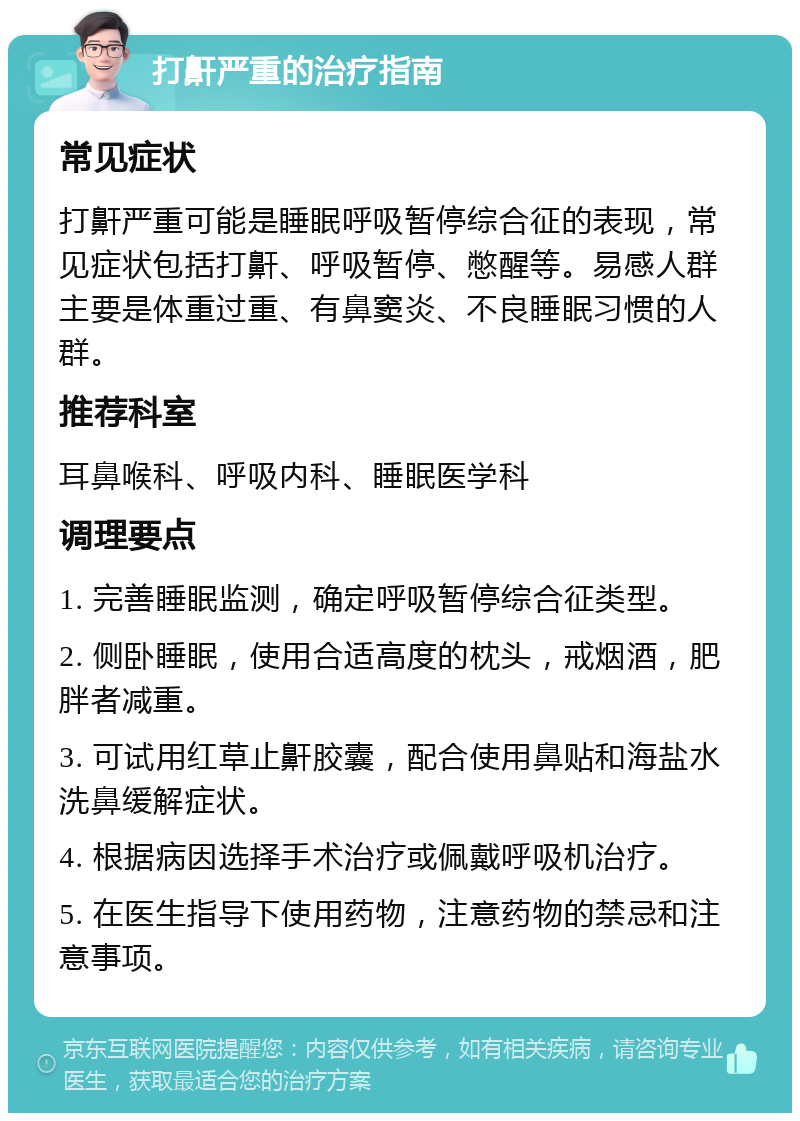 打鼾严重的治疗指南 常见症状 打鼾严重可能是睡眠呼吸暂停综合征的表现，常见症状包括打鼾、呼吸暂停、憋醒等。易感人群主要是体重过重、有鼻窦炎、不良睡眠习惯的人群。 推荐科室 耳鼻喉科、呼吸内科、睡眠医学科 调理要点 1. 完善睡眠监测，确定呼吸暂停综合征类型。 2. 侧卧睡眠，使用合适高度的枕头，戒烟酒，肥胖者减重。 3. 可试用红草止鼾胶囊，配合使用鼻贴和海盐水洗鼻缓解症状。 4. 根据病因选择手术治疗或佩戴呼吸机治疗。 5. 在医生指导下使用药物，注意药物的禁忌和注意事项。