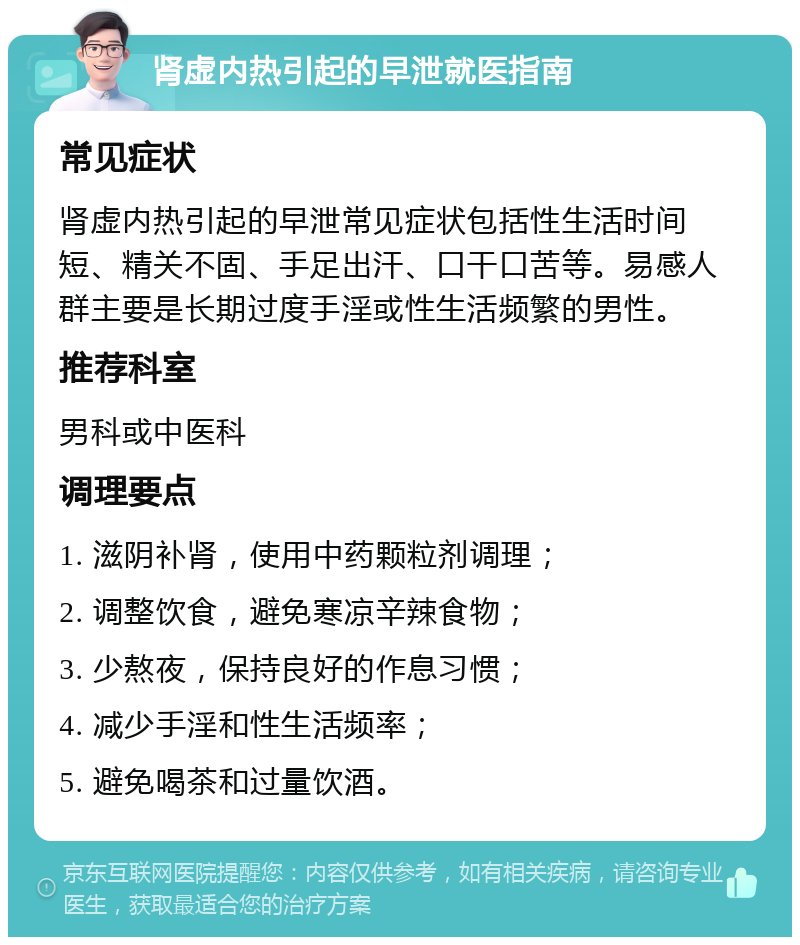 肾虚内热引起的早泄就医指南 常见症状 肾虚内热引起的早泄常见症状包括性生活时间短、精关不固、手足出汗、口干口苦等。易感人群主要是长期过度手淫或性生活频繁的男性。 推荐科室 男科或中医科 调理要点 1. 滋阴补肾，使用中药颗粒剂调理； 2. 调整饮食，避免寒凉辛辣食物； 3. 少熬夜，保持良好的作息习惯； 4. 减少手淫和性生活频率； 5. 避免喝茶和过量饮酒。