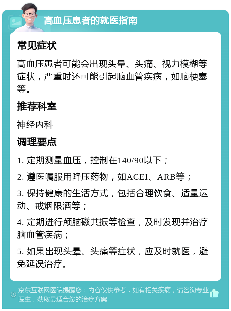 高血压患者的就医指南 常见症状 高血压患者可能会出现头晕、头痛、视力模糊等症状，严重时还可能引起脑血管疾病，如脑梗塞等。 推荐科室 神经内科 调理要点 1. 定期测量血压，控制在140/90以下； 2. 遵医嘱服用降压药物，如ACEI、ARB等； 3. 保持健康的生活方式，包括合理饮食、适量运动、戒烟限酒等； 4. 定期进行颅脑磁共振等检查，及时发现并治疗脑血管疾病； 5. 如果出现头晕、头痛等症状，应及时就医，避免延误治疗。