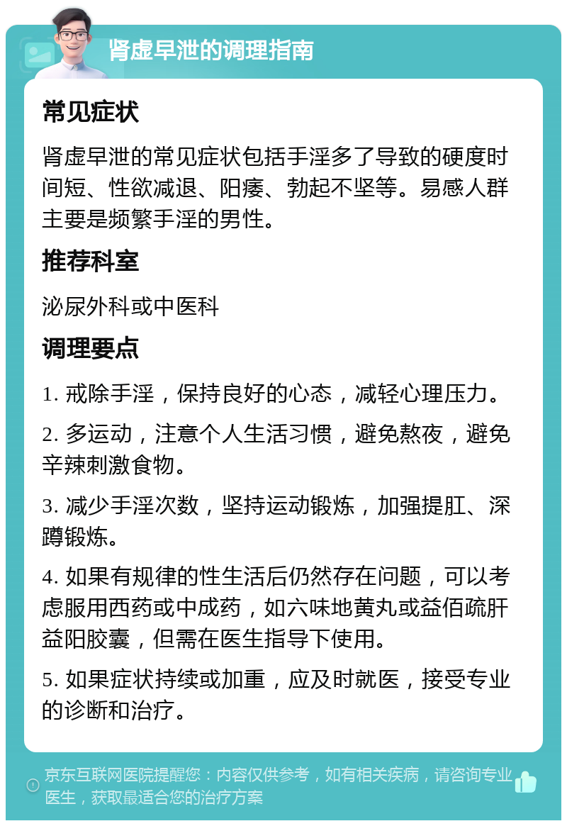 肾虚早泄的调理指南 常见症状 肾虚早泄的常见症状包括手淫多了导致的硬度时间短、性欲减退、阳痿、勃起不坚等。易感人群主要是频繁手淫的男性。 推荐科室 泌尿外科或中医科 调理要点 1. 戒除手淫，保持良好的心态，减轻心理压力。 2. 多运动，注意个人生活习惯，避免熬夜，避免辛辣刺激食物。 3. 减少手淫次数，坚持运动锻炼，加强提肛、深蹲锻炼。 4. 如果有规律的性生活后仍然存在问题，可以考虑服用西药或中成药，如六味地黄丸或益佰疏肝益阳胶囊，但需在医生指导下使用。 5. 如果症状持续或加重，应及时就医，接受专业的诊断和治疗。