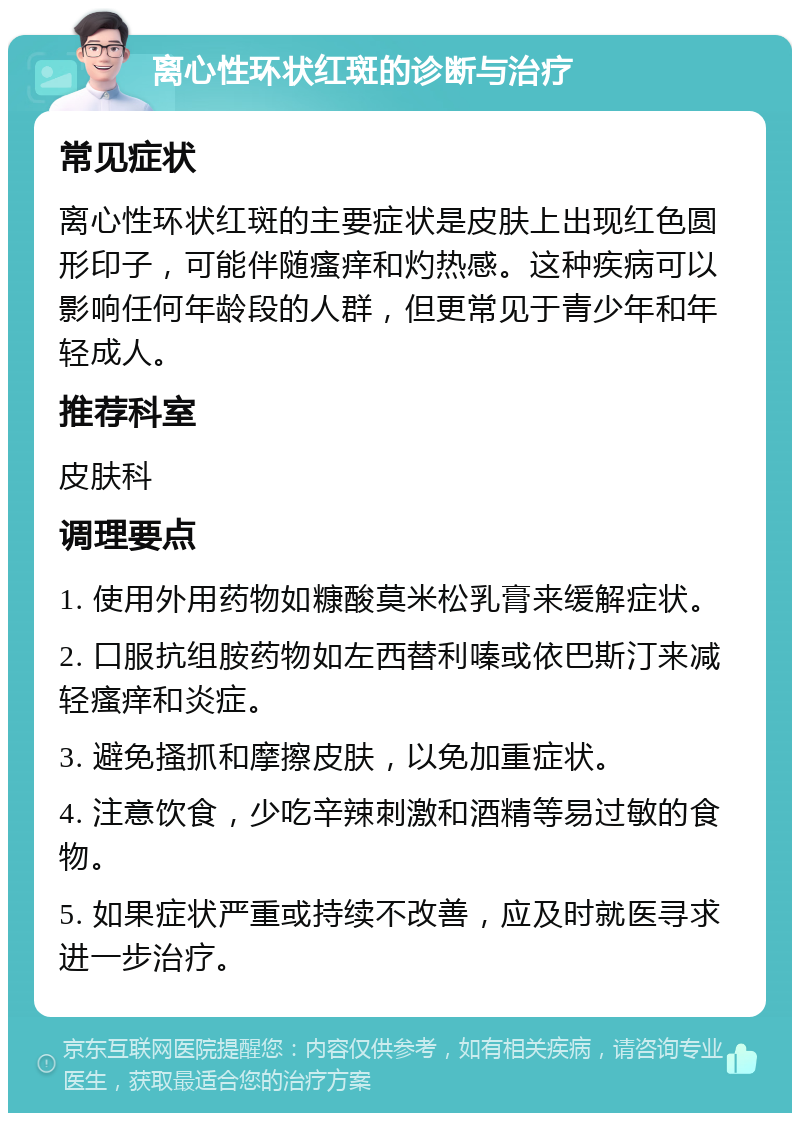 离心性环状红斑的诊断与治疗 常见症状 离心性环状红斑的主要症状是皮肤上出现红色圆形印子，可能伴随瘙痒和灼热感。这种疾病可以影响任何年龄段的人群，但更常见于青少年和年轻成人。 推荐科室 皮肤科 调理要点 1. 使用外用药物如糠酸莫米松乳膏来缓解症状。 2. 口服抗组胺药物如左西替利嗪或依巴斯汀来减轻瘙痒和炎症。 3. 避免搔抓和摩擦皮肤，以免加重症状。 4. 注意饮食，少吃辛辣刺激和酒精等易过敏的食物。 5. 如果症状严重或持续不改善，应及时就医寻求进一步治疗。