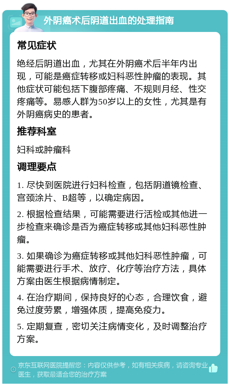 外阴癌术后阴道出血的处理指南 常见症状 绝经后阴道出血，尤其在外阴癌术后半年内出现，可能是癌症转移或妇科恶性肿瘤的表现。其他症状可能包括下腹部疼痛、不规则月经、性交疼痛等。易感人群为50岁以上的女性，尤其是有外阴癌病史的患者。 推荐科室 妇科或肿瘤科 调理要点 1. 尽快到医院进行妇科检查，包括阴道镜检查、宫颈涂片、B超等，以确定病因。 2. 根据检查结果，可能需要进行活检或其他进一步检查来确诊是否为癌症转移或其他妇科恶性肿瘤。 3. 如果确诊为癌症转移或其他妇科恶性肿瘤，可能需要进行手术、放疗、化疗等治疗方法，具体方案由医生根据病情制定。 4. 在治疗期间，保持良好的心态，合理饮食，避免过度劳累，增强体质，提高免疫力。 5. 定期复查，密切关注病情变化，及时调整治疗方案。