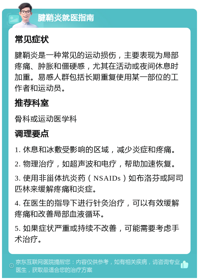 腱鞘炎就医指南 常见症状 腱鞘炎是一种常见的运动损伤，主要表现为局部疼痛、肿胀和僵硬感，尤其在活动或夜间休息时加重。易感人群包括长期重复使用某一部位的工作者和运动员。 推荐科室 骨科或运动医学科 调理要点 1. 休息和冰敷受影响的区域，减少炎症和疼痛。 2. 物理治疗，如超声波和电疗，帮助加速恢复。 3. 使用非甾体抗炎药（NSAIDs）如布洛芬或阿司匹林来缓解疼痛和炎症。 4. 在医生的指导下进行针灸治疗，可以有效缓解疼痛和改善局部血液循环。 5. 如果症状严重或持续不改善，可能需要考虑手术治疗。