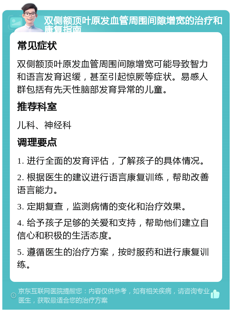 双侧额顶叶原发血管周围间隙增宽的治疗和康复指南 常见症状 双侧额顶叶原发血管周围间隙增宽可能导致智力和语言发育迟缓，甚至引起惊厥等症状。易感人群包括有先天性脑部发育异常的儿童。 推荐科室 儿科、神经科 调理要点 1. 进行全面的发育评估，了解孩子的具体情况。 2. 根据医生的建议进行语言康复训练，帮助改善语言能力。 3. 定期复查，监测病情的变化和治疗效果。 4. 给予孩子足够的关爱和支持，帮助他们建立自信心和积极的生活态度。 5. 遵循医生的治疗方案，按时服药和进行康复训练。