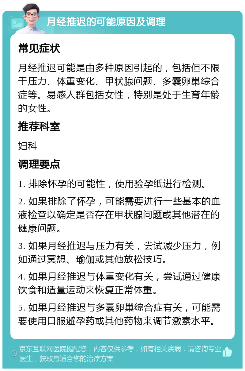 月经推迟的可能原因及调理 常见症状 月经推迟可能是由多种原因引起的，包括但不限于压力、体重变化、甲状腺问题、多囊卵巢综合症等。易感人群包括女性，特别是处于生育年龄的女性。 推荐科室 妇科 调理要点 1. 排除怀孕的可能性，使用验孕纸进行检测。 2. 如果排除了怀孕，可能需要进行一些基本的血液检查以确定是否存在甲状腺问题或其他潜在的健康问题。 3. 如果月经推迟与压力有关，尝试减少压力，例如通过冥想、瑜伽或其他放松技巧。 4. 如果月经推迟与体重变化有关，尝试通过健康饮食和适量运动来恢复正常体重。 5. 如果月经推迟与多囊卵巢综合症有关，可能需要使用口服避孕药或其他药物来调节激素水平。