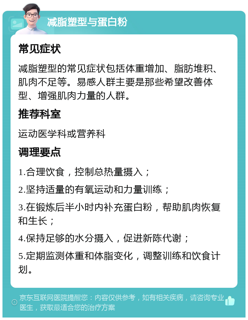 减脂塑型与蛋白粉 常见症状 减脂塑型的常见症状包括体重增加、脂肪堆积、肌肉不足等。易感人群主要是那些希望改善体型、增强肌肉力量的人群。 推荐科室 运动医学科或营养科 调理要点 1.合理饮食，控制总热量摄入； 2.坚持适量的有氧运动和力量训练； 3.在锻炼后半小时内补充蛋白粉，帮助肌肉恢复和生长； 4.保持足够的水分摄入，促进新陈代谢； 5.定期监测体重和体脂变化，调整训练和饮食计划。