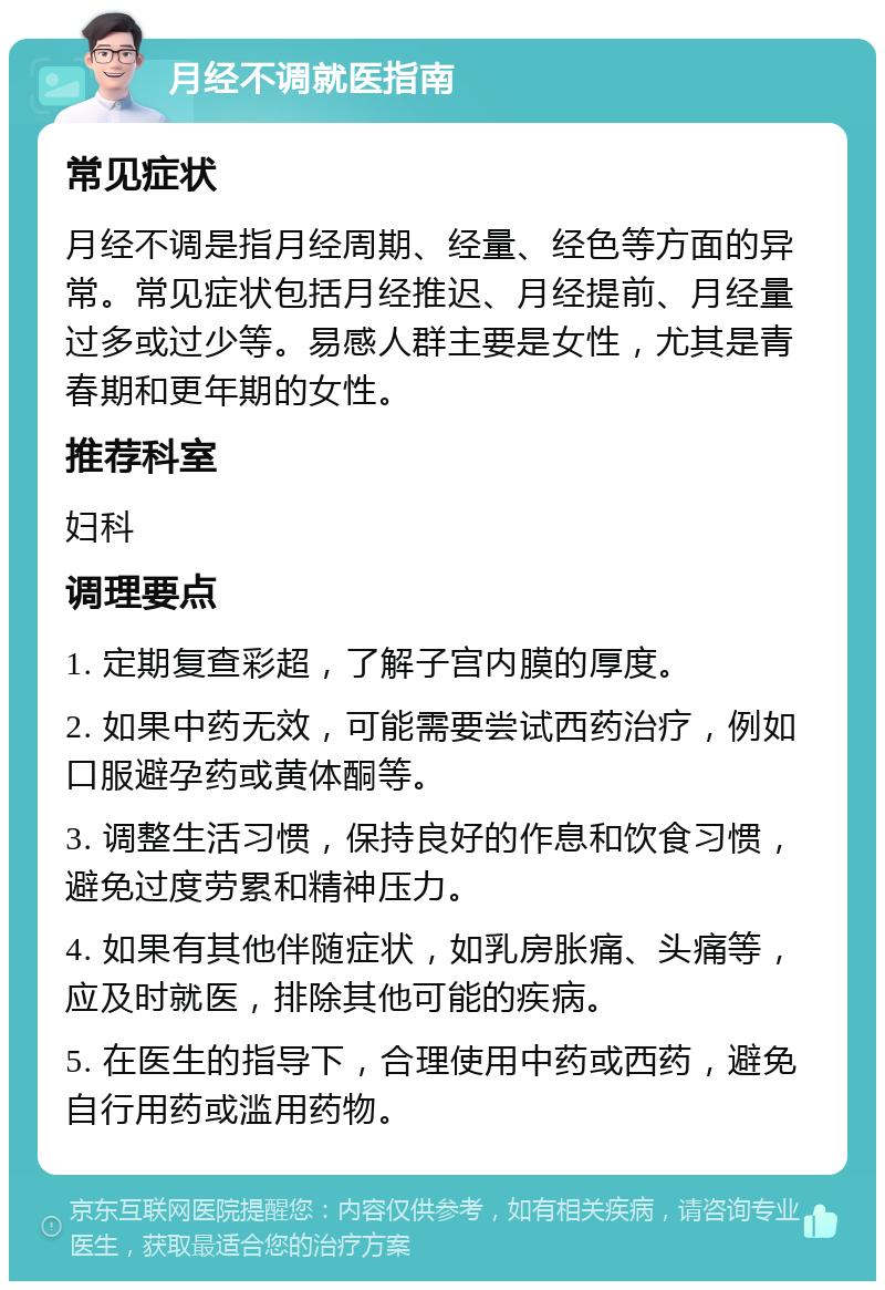 月经不调就医指南 常见症状 月经不调是指月经周期、经量、经色等方面的异常。常见症状包括月经推迟、月经提前、月经量过多或过少等。易感人群主要是女性，尤其是青春期和更年期的女性。 推荐科室 妇科 调理要点 1. 定期复查彩超，了解子宫内膜的厚度。 2. 如果中药无效，可能需要尝试西药治疗，例如口服避孕药或黄体酮等。 3. 调整生活习惯，保持良好的作息和饮食习惯，避免过度劳累和精神压力。 4. 如果有其他伴随症状，如乳房胀痛、头痛等，应及时就医，排除其他可能的疾病。 5. 在医生的指导下，合理使用中药或西药，避免自行用药或滥用药物。