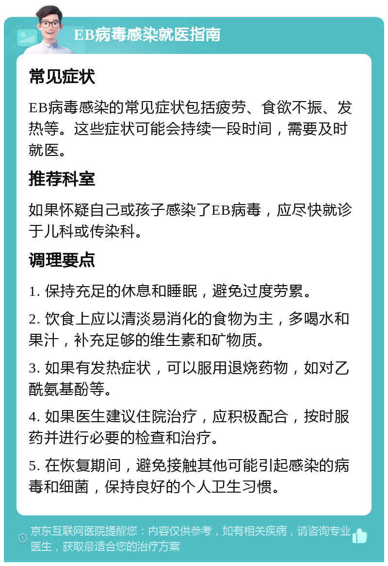 EB病毒感染就医指南 常见症状 EB病毒感染的常见症状包括疲劳、食欲不振、发热等。这些症状可能会持续一段时间，需要及时就医。 推荐科室 如果怀疑自己或孩子感染了EB病毒，应尽快就诊于儿科或传染科。 调理要点 1. 保持充足的休息和睡眠，避免过度劳累。 2. 饮食上应以清淡易消化的食物为主，多喝水和果汁，补充足够的维生素和矿物质。 3. 如果有发热症状，可以服用退烧药物，如对乙酰氨基酚等。 4. 如果医生建议住院治疗，应积极配合，按时服药并进行必要的检查和治疗。 5. 在恢复期间，避免接触其他可能引起感染的病毒和细菌，保持良好的个人卫生习惯。