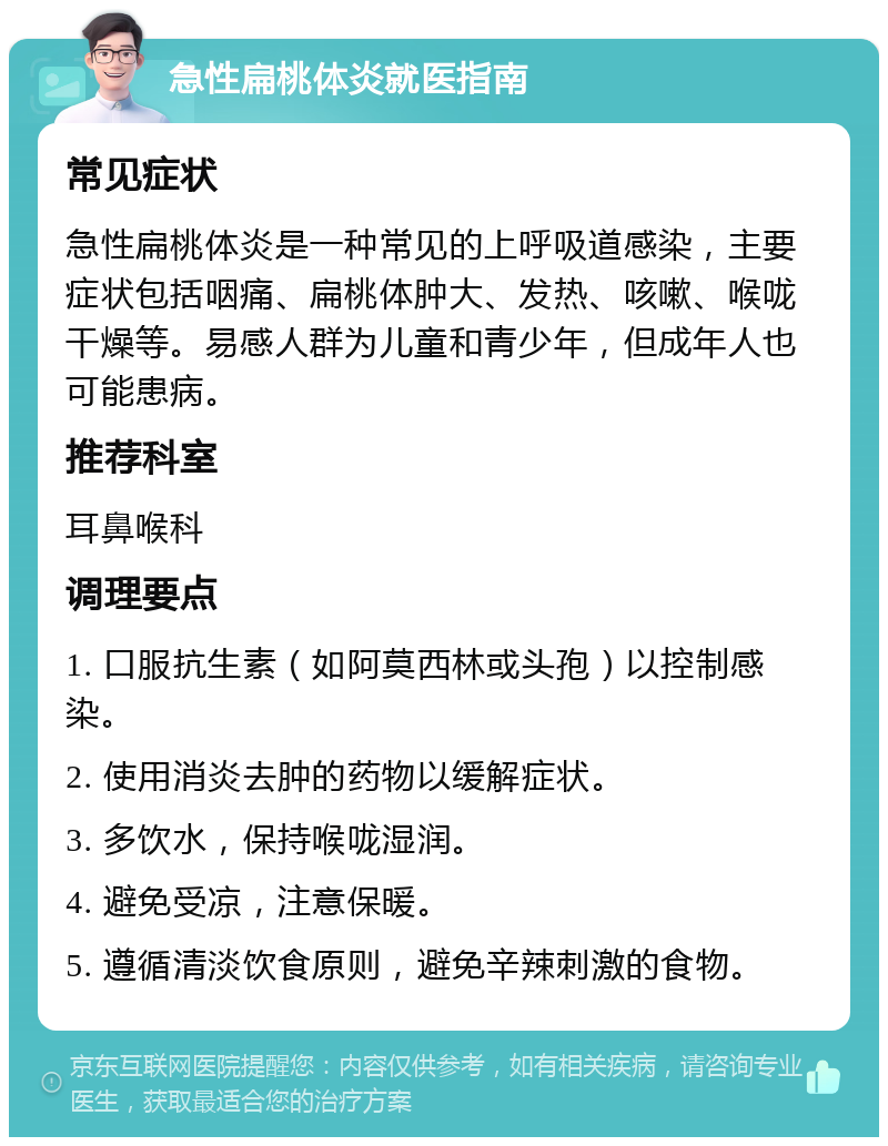 急性扁桃体炎就医指南 常见症状 急性扁桃体炎是一种常见的上呼吸道感染，主要症状包括咽痛、扁桃体肿大、发热、咳嗽、喉咙干燥等。易感人群为儿童和青少年，但成年人也可能患病。 推荐科室 耳鼻喉科 调理要点 1. 口服抗生素（如阿莫西林或头孢）以控制感染。 2. 使用消炎去肿的药物以缓解症状。 3. 多饮水，保持喉咙湿润。 4. 避免受凉，注意保暖。 5. 遵循清淡饮食原则，避免辛辣刺激的食物。