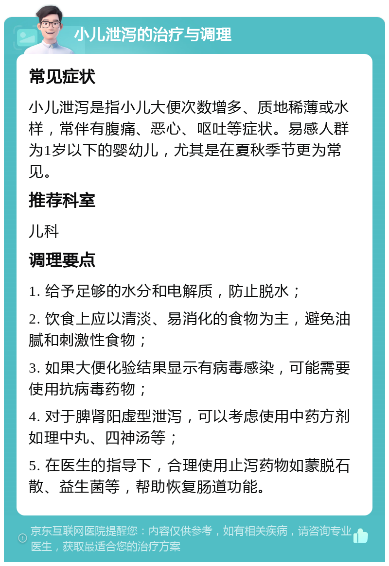 小儿泄泻的治疗与调理 常见症状 小儿泄泻是指小儿大便次数增多、质地稀薄或水样，常伴有腹痛、恶心、呕吐等症状。易感人群为1岁以下的婴幼儿，尤其是在夏秋季节更为常见。 推荐科室 儿科 调理要点 1. 给予足够的水分和电解质，防止脱水； 2. 饮食上应以清淡、易消化的食物为主，避免油腻和刺激性食物； 3. 如果大便化验结果显示有病毒感染，可能需要使用抗病毒药物； 4. 对于脾肾阳虚型泄泻，可以考虑使用中药方剂如理中丸、四神汤等； 5. 在医生的指导下，合理使用止泻药物如蒙脱石散、益生菌等，帮助恢复肠道功能。