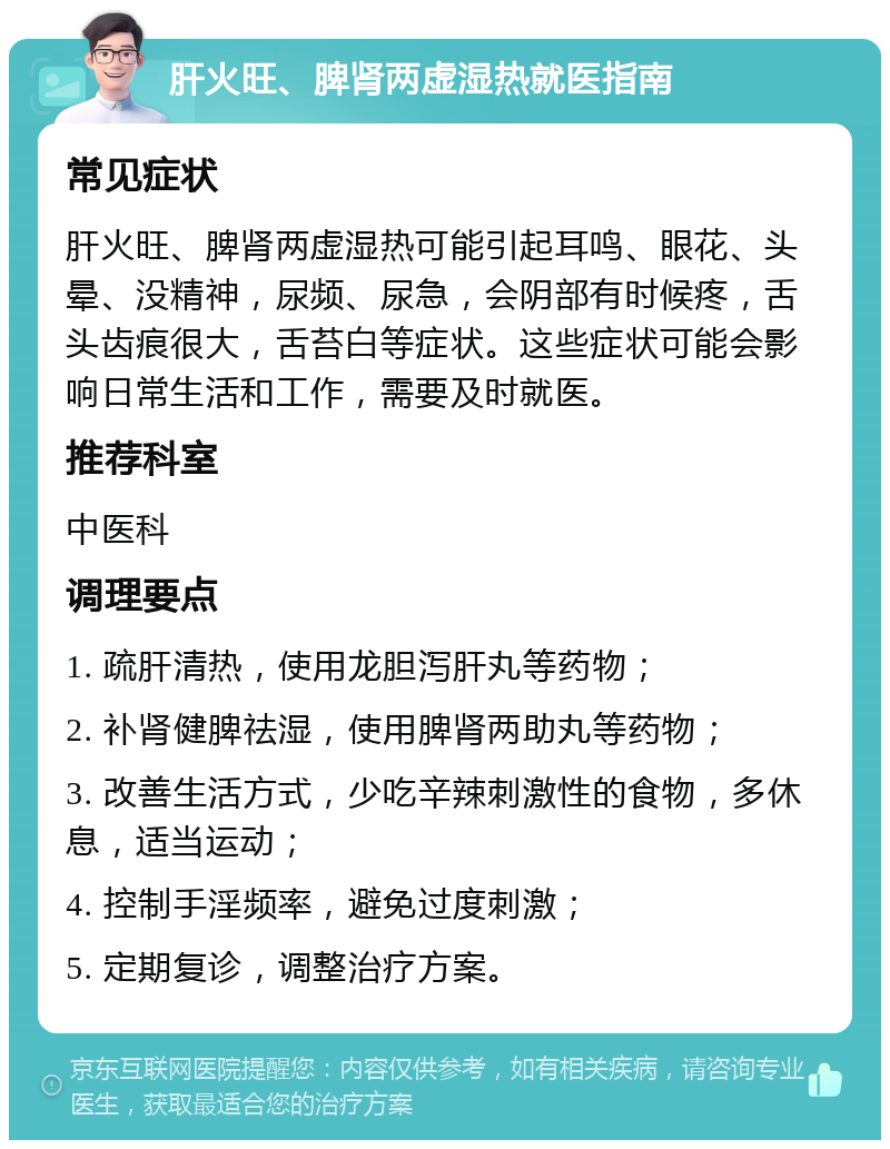 肝火旺、脾肾两虚湿热就医指南 常见症状 肝火旺、脾肾两虚湿热可能引起耳鸣、眼花、头晕、没精神，尿频、尿急，会阴部有时候疼，舌头齿痕很大，舌苔白等症状。这些症状可能会影响日常生活和工作，需要及时就医。 推荐科室 中医科 调理要点 1. 疏肝清热，使用龙胆泻肝丸等药物； 2. 补肾健脾祛湿，使用脾肾两助丸等药物； 3. 改善生活方式，少吃辛辣刺激性的食物，多休息，适当运动； 4. 控制手淫频率，避免过度刺激； 5. 定期复诊，调整治疗方案。