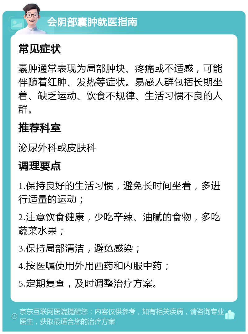 会阴部囊肿就医指南 常见症状 囊肿通常表现为局部肿块、疼痛或不适感，可能伴随着红肿、发热等症状。易感人群包括长期坐着、缺乏运动、饮食不规律、生活习惯不良的人群。 推荐科室 泌尿外科或皮肤科 调理要点 1.保持良好的生活习惯，避免长时间坐着，多进行适量的运动； 2.注意饮食健康，少吃辛辣、油腻的食物，多吃蔬菜水果； 3.保持局部清洁，避免感染； 4.按医嘱使用外用西药和内服中药； 5.定期复查，及时调整治疗方案。