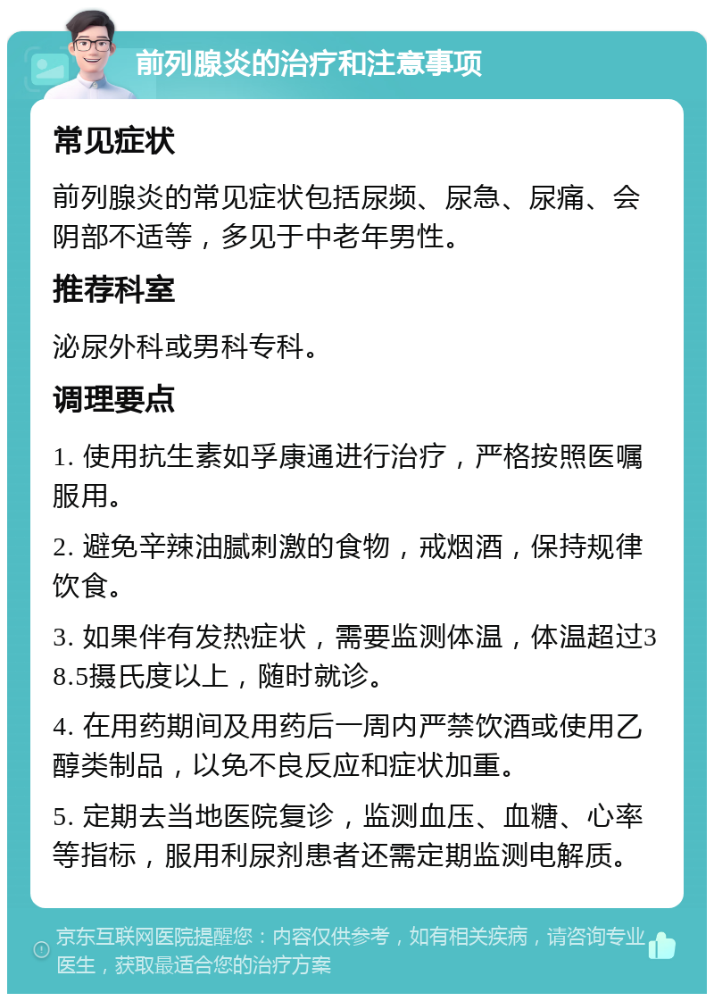 前列腺炎的治疗和注意事项 常见症状 前列腺炎的常见症状包括尿频、尿急、尿痛、会阴部不适等，多见于中老年男性。 推荐科室 泌尿外科或男科专科。 调理要点 1. 使用抗生素如孚康通进行治疗，严格按照医嘱服用。 2. 避免辛辣油腻刺激的食物，戒烟酒，保持规律饮食。 3. 如果伴有发热症状，需要监测体温，体温超过38.5摄氏度以上，随时就诊。 4. 在用药期间及用药后一周内严禁饮酒或使用乙醇类制品，以免不良反应和症状加重。 5. 定期去当地医院复诊，监测血压、血糖、心率等指标，服用利尿剂患者还需定期监测电解质。