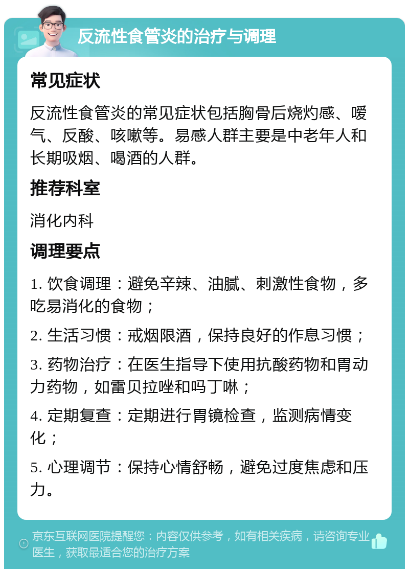 反流性食管炎的治疗与调理 常见症状 反流性食管炎的常见症状包括胸骨后烧灼感、嗳气、反酸、咳嗽等。易感人群主要是中老年人和长期吸烟、喝酒的人群。 推荐科室 消化内科 调理要点 1. 饮食调理：避免辛辣、油腻、刺激性食物，多吃易消化的食物； 2. 生活习惯：戒烟限酒，保持良好的作息习惯； 3. 药物治疗：在医生指导下使用抗酸药物和胃动力药物，如雷贝拉唑和吗丁啉； 4. 定期复查：定期进行胃镜检查，监测病情变化； 5. 心理调节：保持心情舒畅，避免过度焦虑和压力。