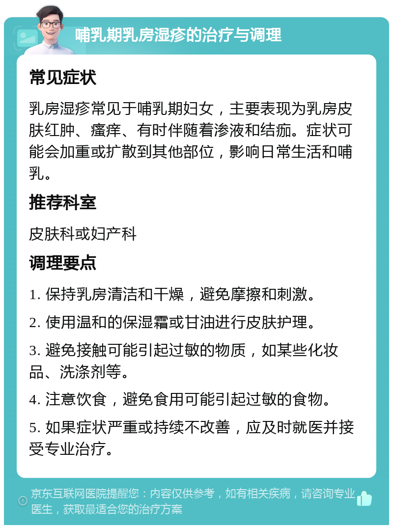 哺乳期乳房湿疹的治疗与调理 常见症状 乳房湿疹常见于哺乳期妇女，主要表现为乳房皮肤红肿、瘙痒、有时伴随着渗液和结痂。症状可能会加重或扩散到其他部位，影响日常生活和哺乳。 推荐科室 皮肤科或妇产科 调理要点 1. 保持乳房清洁和干燥，避免摩擦和刺激。 2. 使用温和的保湿霜或甘油进行皮肤护理。 3. 避免接触可能引起过敏的物质，如某些化妆品、洗涤剂等。 4. 注意饮食，避免食用可能引起过敏的食物。 5. 如果症状严重或持续不改善，应及时就医并接受专业治疗。