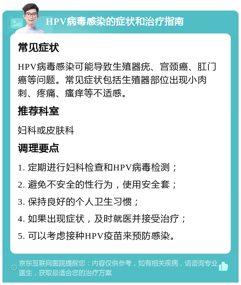 HPV病毒感染的症状和治疗指南 常见症状 HPV病毒感染可能导致生殖器疣、宫颈癌、肛门癌等问题。常见症状包括生殖器部位出现小肉刺、疼痛、瘙痒等不适感。 推荐科室 妇科或皮肤科 调理要点 1. 定期进行妇科检查和HPV病毒检测； 2. 避免不安全的性行为，使用安全套； 3. 保持良好的个人卫生习惯； 4. 如果出现症状，及时就医并接受治疗； 5. 可以考虑接种HPV疫苗来预防感染。