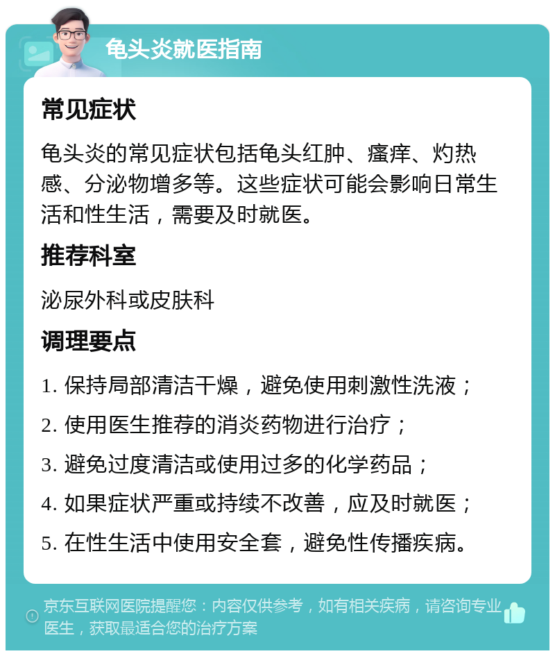 龟头炎就医指南 常见症状 龟头炎的常见症状包括龟头红肿、瘙痒、灼热感、分泌物增多等。这些症状可能会影响日常生活和性生活，需要及时就医。 推荐科室 泌尿外科或皮肤科 调理要点 1. 保持局部清洁干燥，避免使用刺激性洗液； 2. 使用医生推荐的消炎药物进行治疗； 3. 避免过度清洁或使用过多的化学药品； 4. 如果症状严重或持续不改善，应及时就医； 5. 在性生活中使用安全套，避免性传播疾病。