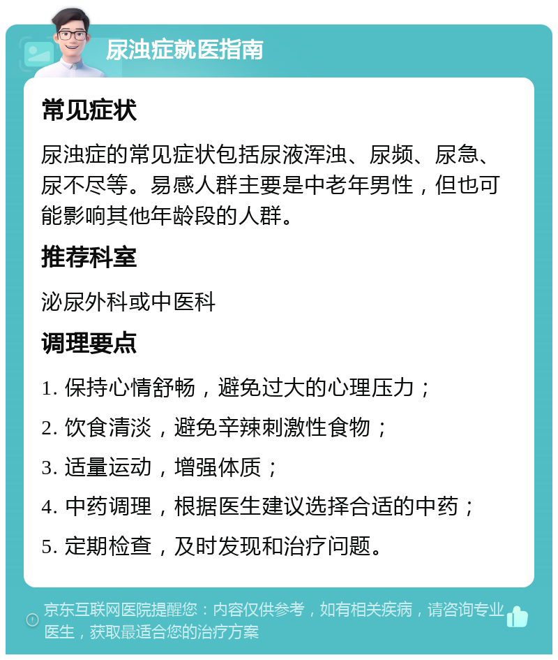 尿浊症就医指南 常见症状 尿浊症的常见症状包括尿液浑浊、尿频、尿急、尿不尽等。易感人群主要是中老年男性，但也可能影响其他年龄段的人群。 推荐科室 泌尿外科或中医科 调理要点 1. 保持心情舒畅，避免过大的心理压力； 2. 饮食清淡，避免辛辣刺激性食物； 3. 适量运动，增强体质； 4. 中药调理，根据医生建议选择合适的中药； 5. 定期检查，及时发现和治疗问题。