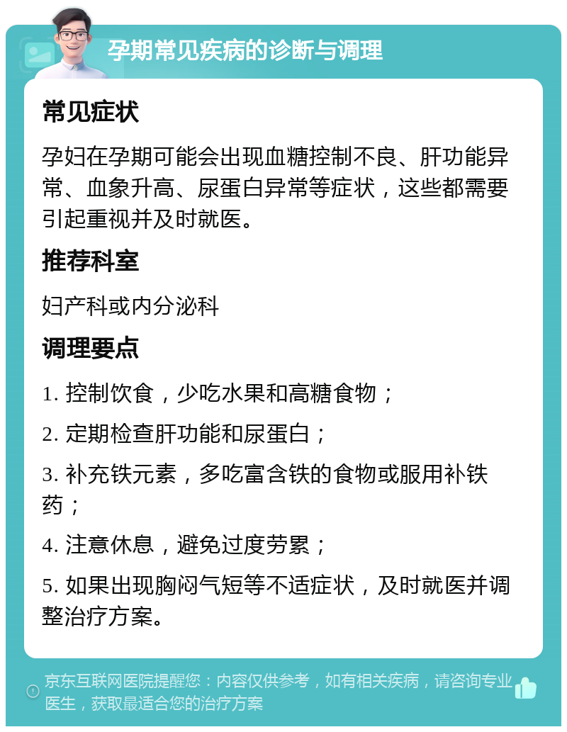 孕期常见疾病的诊断与调理 常见症状 孕妇在孕期可能会出现血糖控制不良、肝功能异常、血象升高、尿蛋白异常等症状，这些都需要引起重视并及时就医。 推荐科室 妇产科或内分泌科 调理要点 1. 控制饮食，少吃水果和高糖食物； 2. 定期检查肝功能和尿蛋白； 3. 补充铁元素，多吃富含铁的食物或服用补铁药； 4. 注意休息，避免过度劳累； 5. 如果出现胸闷气短等不适症状，及时就医并调整治疗方案。