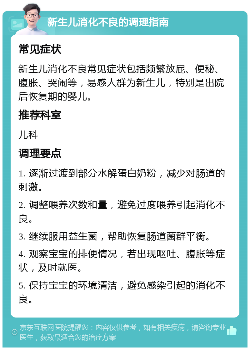 新生儿消化不良的调理指南 常见症状 新生儿消化不良常见症状包括频繁放屁、便秘、腹胀、哭闹等，易感人群为新生儿，特别是出院后恢复期的婴儿。 推荐科室 儿科 调理要点 1. 逐渐过渡到部分水解蛋白奶粉，减少对肠道的刺激。 2. 调整喂养次数和量，避免过度喂养引起消化不良。 3. 继续服用益生菌，帮助恢复肠道菌群平衡。 4. 观察宝宝的排便情况，若出现呕吐、腹胀等症状，及时就医。 5. 保持宝宝的环境清洁，避免感染引起的消化不良。