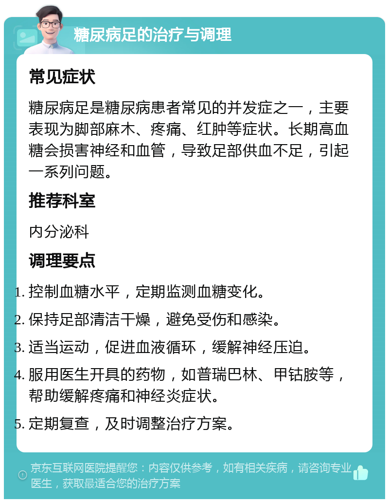 糖尿病足的治疗与调理 常见症状 糖尿病足是糖尿病患者常见的并发症之一，主要表现为脚部麻木、疼痛、红肿等症状。长期高血糖会损害神经和血管，导致足部供血不足，引起一系列问题。 推荐科室 内分泌科 调理要点 控制血糖水平，定期监测血糖变化。 保持足部清洁干燥，避免受伤和感染。 适当运动，促进血液循环，缓解神经压迫。 服用医生开具的药物，如普瑞巴林、甲钴胺等，帮助缓解疼痛和神经炎症状。 定期复查，及时调整治疗方案。