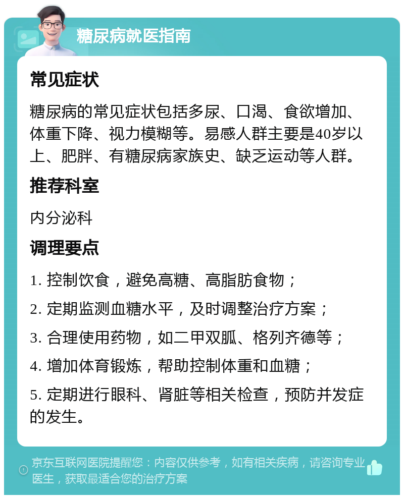 糖尿病就医指南 常见症状 糖尿病的常见症状包括多尿、口渴、食欲增加、体重下降、视力模糊等。易感人群主要是40岁以上、肥胖、有糖尿病家族史、缺乏运动等人群。 推荐科室 内分泌科 调理要点 1. 控制饮食，避免高糖、高脂肪食物； 2. 定期监测血糖水平，及时调整治疗方案； 3. 合理使用药物，如二甲双胍、格列齐德等； 4. 增加体育锻炼，帮助控制体重和血糖； 5. 定期进行眼科、肾脏等相关检查，预防并发症的发生。