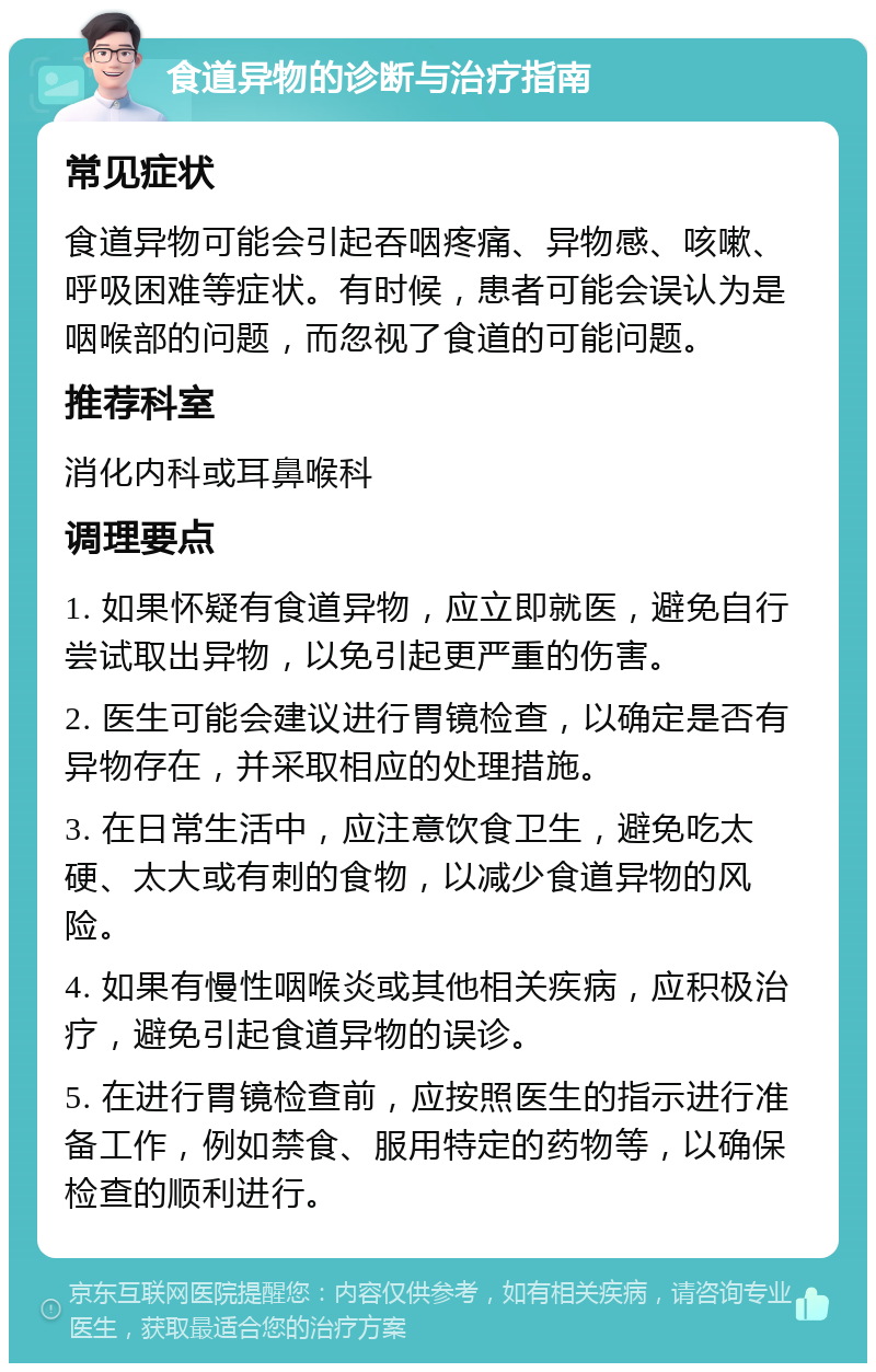 食道异物的诊断与治疗指南 常见症状 食道异物可能会引起吞咽疼痛、异物感、咳嗽、呼吸困难等症状。有时候，患者可能会误认为是咽喉部的问题，而忽视了食道的可能问题。 推荐科室 消化内科或耳鼻喉科 调理要点 1. 如果怀疑有食道异物，应立即就医，避免自行尝试取出异物，以免引起更严重的伤害。 2. 医生可能会建议进行胃镜检查，以确定是否有异物存在，并采取相应的处理措施。 3. 在日常生活中，应注意饮食卫生，避免吃太硬、太大或有刺的食物，以减少食道异物的风险。 4. 如果有慢性咽喉炎或其他相关疾病，应积极治疗，避免引起食道异物的误诊。 5. 在进行胃镜检查前，应按照医生的指示进行准备工作，例如禁食、服用特定的药物等，以确保检查的顺利进行。