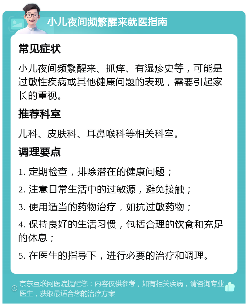 小儿夜间频繁醒来就医指南 常见症状 小儿夜间频繁醒来、抓痒、有湿疹史等，可能是过敏性疾病或其他健康问题的表现，需要引起家长的重视。 推荐科室 儿科、皮肤科、耳鼻喉科等相关科室。 调理要点 1. 定期检查，排除潜在的健康问题； 2. 注意日常生活中的过敏源，避免接触； 3. 使用适当的药物治疗，如抗过敏药物； 4. 保持良好的生活习惯，包括合理的饮食和充足的休息； 5. 在医生的指导下，进行必要的治疗和调理。