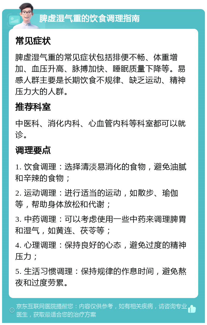 脾虚湿气重的饮食调理指南 常见症状 脾虚湿气重的常见症状包括排便不畅、体重增加、血压升高、脉搏加快、睡眠质量下降等。易感人群主要是长期饮食不规律、缺乏运动、精神压力大的人群。 推荐科室 中医科、消化内科、心血管内科等科室都可以就诊。 调理要点 1. 饮食调理：选择清淡易消化的食物，避免油腻和辛辣的食物； 2. 运动调理：进行适当的运动，如散步、瑜伽等，帮助身体放松和代谢； 3. 中药调理：可以考虑使用一些中药来调理脾胃和湿气，如黄连、茯苓等； 4. 心理调理：保持良好的心态，避免过度的精神压力； 5. 生活习惯调理：保持规律的作息时间，避免熬夜和过度劳累。