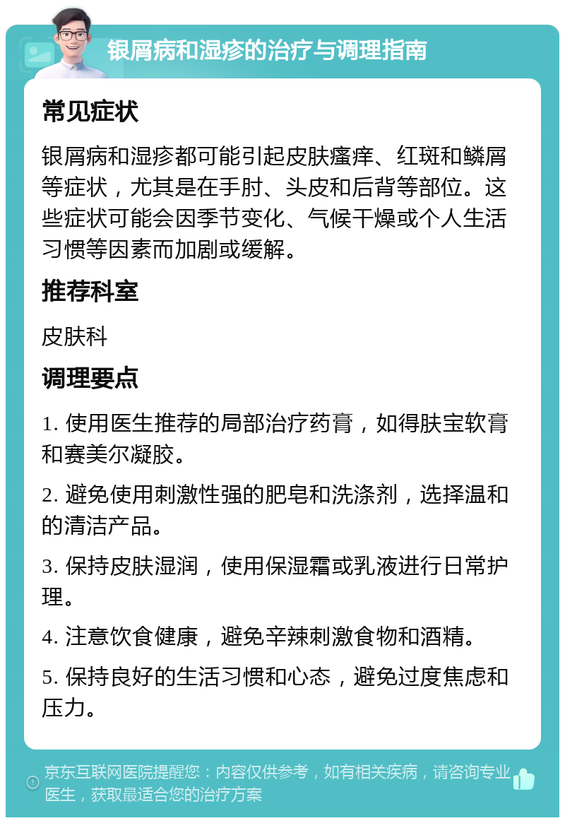 银屑病和湿疹的治疗与调理指南 常见症状 银屑病和湿疹都可能引起皮肤瘙痒、红斑和鳞屑等症状，尤其是在手肘、头皮和后背等部位。这些症状可能会因季节变化、气候干燥或个人生活习惯等因素而加剧或缓解。 推荐科室 皮肤科 调理要点 1. 使用医生推荐的局部治疗药膏，如得肤宝软膏和赛美尔凝胶。 2. 避免使用刺激性强的肥皂和洗涤剂，选择温和的清洁产品。 3. 保持皮肤湿润，使用保湿霜或乳液进行日常护理。 4. 注意饮食健康，避免辛辣刺激食物和酒精。 5. 保持良好的生活习惯和心态，避免过度焦虑和压力。