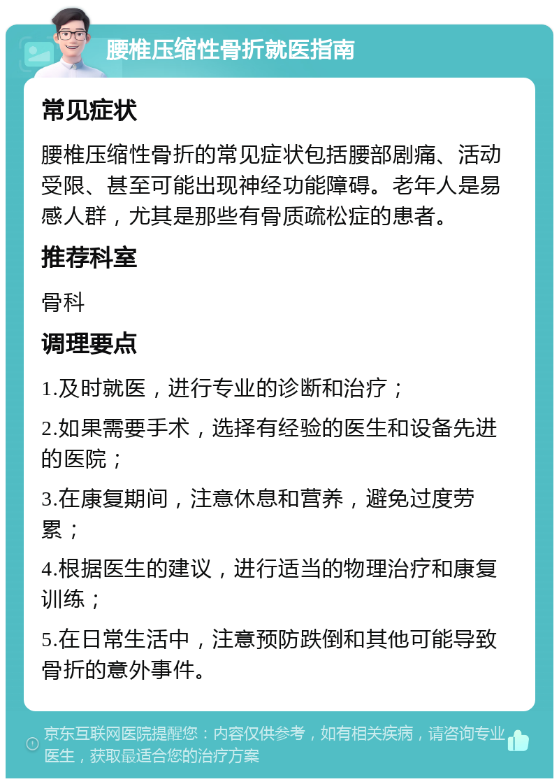 腰椎压缩性骨折就医指南 常见症状 腰椎压缩性骨折的常见症状包括腰部剧痛、活动受限、甚至可能出现神经功能障碍。老年人是易感人群，尤其是那些有骨质疏松症的患者。 推荐科室 骨科 调理要点 1.及时就医，进行专业的诊断和治疗； 2.如果需要手术，选择有经验的医生和设备先进的医院； 3.在康复期间，注意休息和营养，避免过度劳累； 4.根据医生的建议，进行适当的物理治疗和康复训练； 5.在日常生活中，注意预防跌倒和其他可能导致骨折的意外事件。