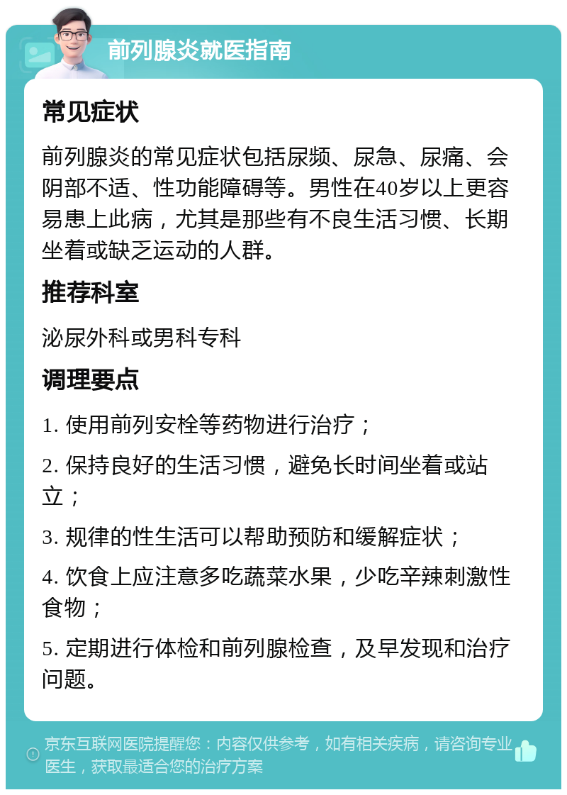 前列腺炎就医指南 常见症状 前列腺炎的常见症状包括尿频、尿急、尿痛、会阴部不适、性功能障碍等。男性在40岁以上更容易患上此病，尤其是那些有不良生活习惯、长期坐着或缺乏运动的人群。 推荐科室 泌尿外科或男科专科 调理要点 1. 使用前列安栓等药物进行治疗； 2. 保持良好的生活习惯，避免长时间坐着或站立； 3. 规律的性生活可以帮助预防和缓解症状； 4. 饮食上应注意多吃蔬菜水果，少吃辛辣刺激性食物； 5. 定期进行体检和前列腺检查，及早发现和治疗问题。