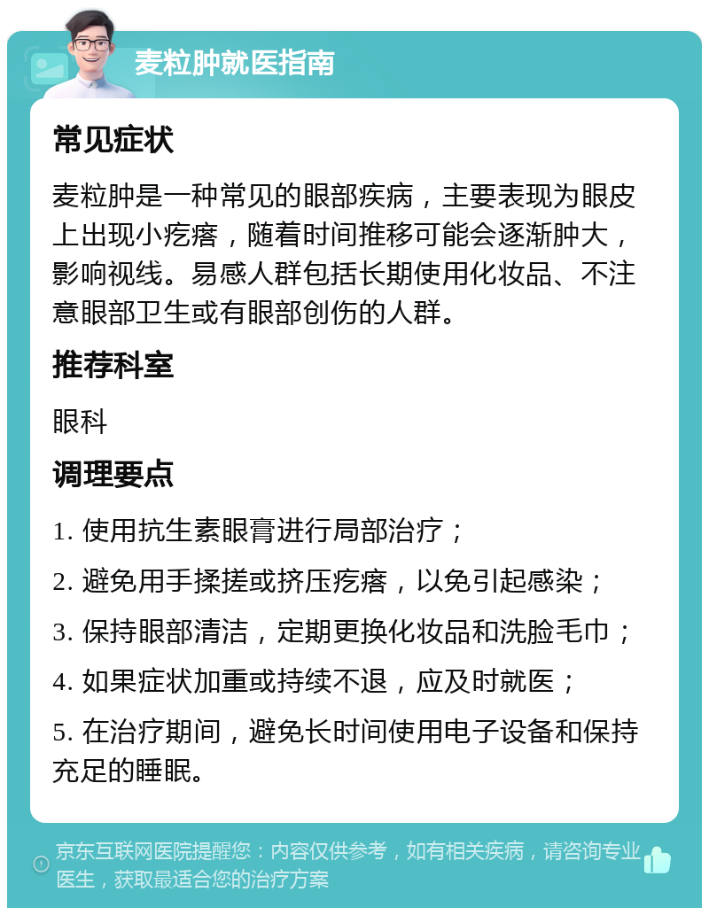 麦粒肿就医指南 常见症状 麦粒肿是一种常见的眼部疾病，主要表现为眼皮上出现小疙瘩，随着时间推移可能会逐渐肿大，影响视线。易感人群包括长期使用化妆品、不注意眼部卫生或有眼部创伤的人群。 推荐科室 眼科 调理要点 1. 使用抗生素眼膏进行局部治疗； 2. 避免用手揉搓或挤压疙瘩，以免引起感染； 3. 保持眼部清洁，定期更换化妆品和洗脸毛巾； 4. 如果症状加重或持续不退，应及时就医； 5. 在治疗期间，避免长时间使用电子设备和保持充足的睡眠。