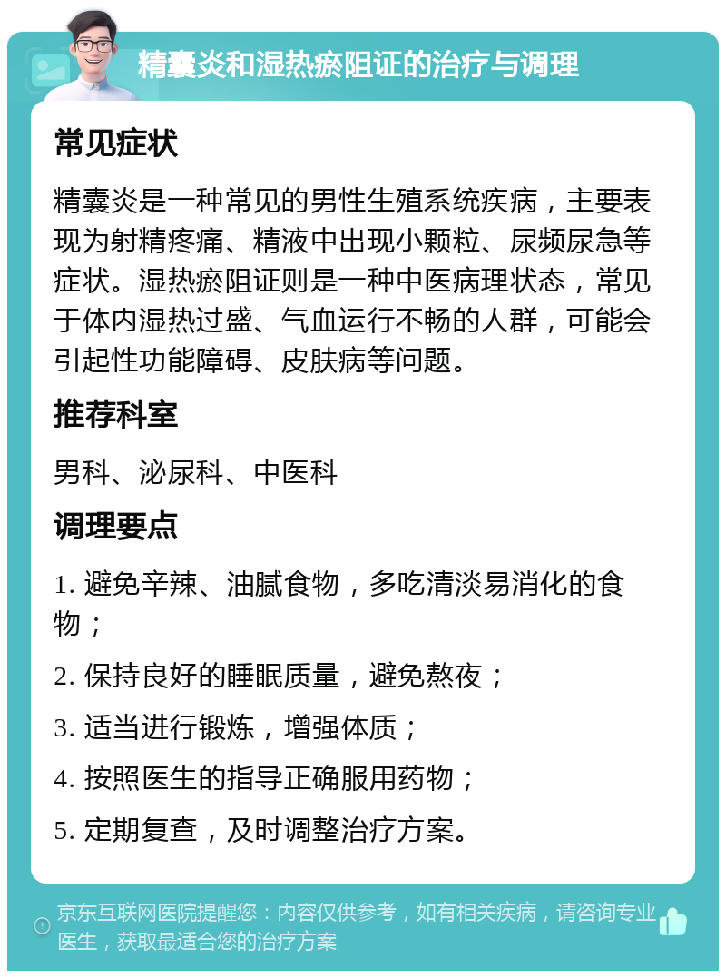 精囊炎和湿热瘀阻证的治疗与调理 常见症状 精囊炎是一种常见的男性生殖系统疾病，主要表现为射精疼痛、精液中出现小颗粒、尿频尿急等症状。湿热瘀阻证则是一种中医病理状态，常见于体内湿热过盛、气血运行不畅的人群，可能会引起性功能障碍、皮肤病等问题。 推荐科室 男科、泌尿科、中医科 调理要点 1. 避免辛辣、油腻食物，多吃清淡易消化的食物； 2. 保持良好的睡眠质量，避免熬夜； 3. 适当进行锻炼，增强体质； 4. 按照医生的指导正确服用药物； 5. 定期复查，及时调整治疗方案。