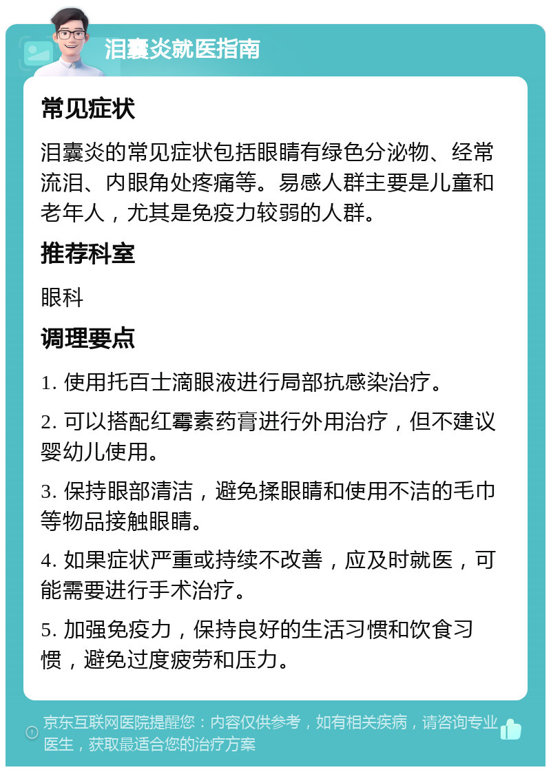 泪囊炎就医指南 常见症状 泪囊炎的常见症状包括眼睛有绿色分泌物、经常流泪、内眼角处疼痛等。易感人群主要是儿童和老年人，尤其是免疫力较弱的人群。 推荐科室 眼科 调理要点 1. 使用托百士滴眼液进行局部抗感染治疗。 2. 可以搭配红霉素药膏进行外用治疗，但不建议婴幼儿使用。 3. 保持眼部清洁，避免揉眼睛和使用不洁的毛巾等物品接触眼睛。 4. 如果症状严重或持续不改善，应及时就医，可能需要进行手术治疗。 5. 加强免疫力，保持良好的生活习惯和饮食习惯，避免过度疲劳和压力。