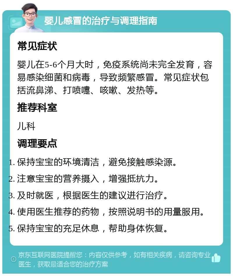 婴儿感冒的治疗与调理指南 常见症状 婴儿在5-6个月大时，免疫系统尚未完全发育，容易感染细菌和病毒，导致频繁感冒。常见症状包括流鼻涕、打喷嚏、咳嗽、发热等。 推荐科室 儿科 调理要点 保持宝宝的环境清洁，避免接触感染源。 注意宝宝的营养摄入，增强抵抗力。 及时就医，根据医生的建议进行治疗。 使用医生推荐的药物，按照说明书的用量服用。 保持宝宝的充足休息，帮助身体恢复。