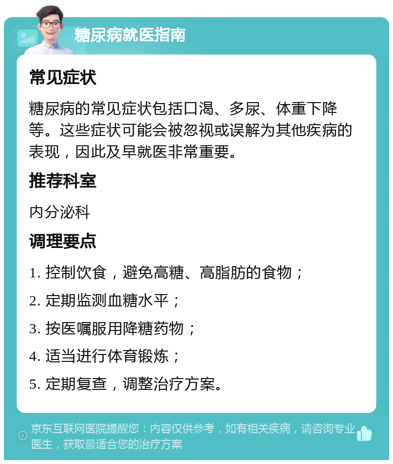 糖尿病就医指南 常见症状 糖尿病的常见症状包括口渴、多尿、体重下降等。这些症状可能会被忽视或误解为其他疾病的表现，因此及早就医非常重要。 推荐科室 内分泌科 调理要点 1. 控制饮食，避免高糖、高脂肪的食物； 2. 定期监测血糖水平； 3. 按医嘱服用降糖药物； 4. 适当进行体育锻炼； 5. 定期复查，调整治疗方案。