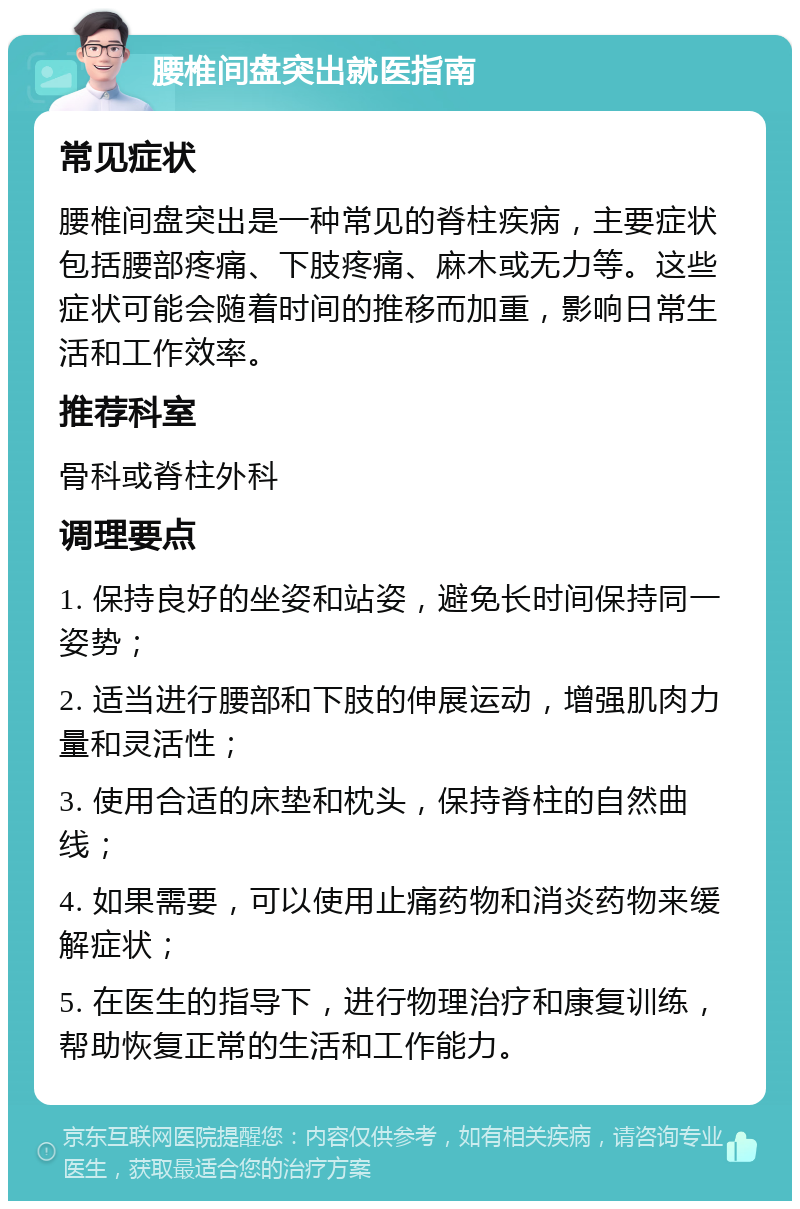 腰椎间盘突出就医指南 常见症状 腰椎间盘突出是一种常见的脊柱疾病，主要症状包括腰部疼痛、下肢疼痛、麻木或无力等。这些症状可能会随着时间的推移而加重，影响日常生活和工作效率。 推荐科室 骨科或脊柱外科 调理要点 1. 保持良好的坐姿和站姿，避免长时间保持同一姿势； 2. 适当进行腰部和下肢的伸展运动，增强肌肉力量和灵活性； 3. 使用合适的床垫和枕头，保持脊柱的自然曲线； 4. 如果需要，可以使用止痛药物和消炎药物来缓解症状； 5. 在医生的指导下，进行物理治疗和康复训练，帮助恢复正常的生活和工作能力。