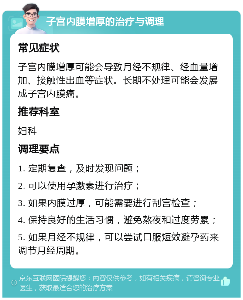 子宫内膜增厚的治疗与调理 常见症状 子宫内膜增厚可能会导致月经不规律、经血量增加、接触性出血等症状。长期不处理可能会发展成子宫内膜癌。 推荐科室 妇科 调理要点 1. 定期复查，及时发现问题； 2. 可以使用孕激素进行治疗； 3. 如果内膜过厚，可能需要进行刮宫检查； 4. 保持良好的生活习惯，避免熬夜和过度劳累； 5. 如果月经不规律，可以尝试口服短效避孕药来调节月经周期。