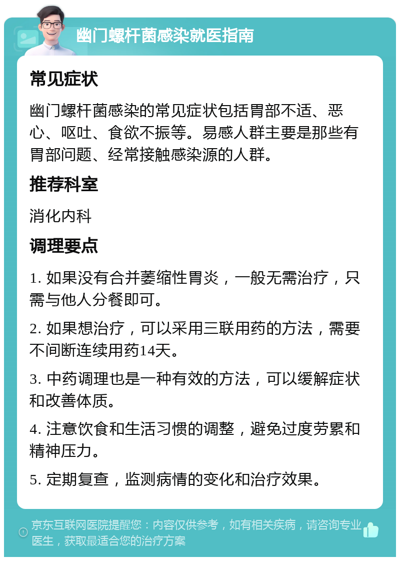 幽门螺杆菌感染就医指南 常见症状 幽门螺杆菌感染的常见症状包括胃部不适、恶心、呕吐、食欲不振等。易感人群主要是那些有胃部问题、经常接触感染源的人群。 推荐科室 消化内科 调理要点 1. 如果没有合并萎缩性胃炎，一般无需治疗，只需与他人分餐即可。 2. 如果想治疗，可以采用三联用药的方法，需要不间断连续用药14天。 3. 中药调理也是一种有效的方法，可以缓解症状和改善体质。 4. 注意饮食和生活习惯的调整，避免过度劳累和精神压力。 5. 定期复查，监测病情的变化和治疗效果。