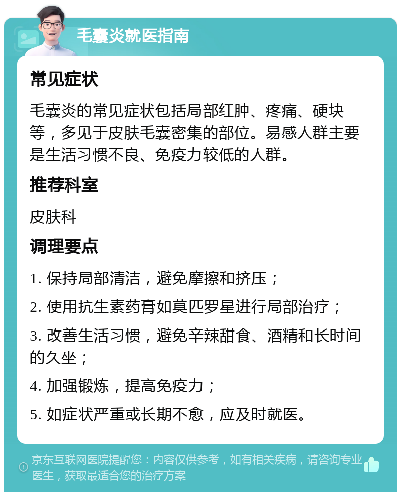 毛囊炎就医指南 常见症状 毛囊炎的常见症状包括局部红肿、疼痛、硬块等，多见于皮肤毛囊密集的部位。易感人群主要是生活习惯不良、免疫力较低的人群。 推荐科室 皮肤科 调理要点 1. 保持局部清洁，避免摩擦和挤压； 2. 使用抗生素药膏如莫匹罗星进行局部治疗； 3. 改善生活习惯，避免辛辣甜食、酒精和长时间的久坐； 4. 加强锻炼，提高免疫力； 5. 如症状严重或长期不愈，应及时就医。