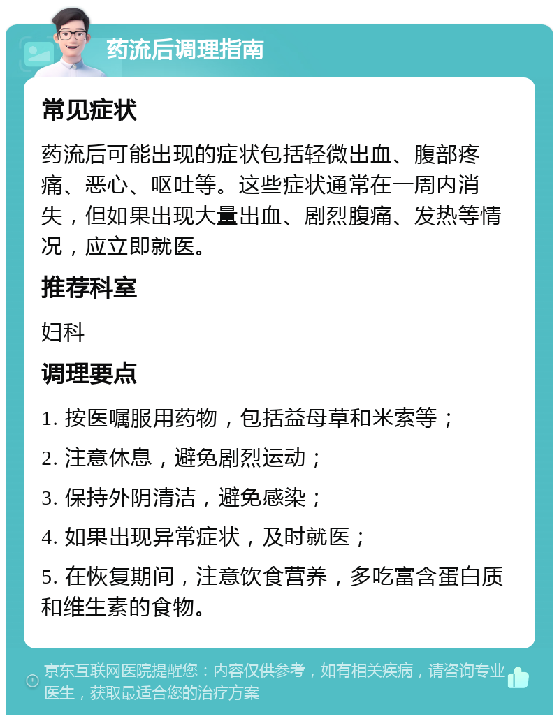 药流后调理指南 常见症状 药流后可能出现的症状包括轻微出血、腹部疼痛、恶心、呕吐等。这些症状通常在一周内消失，但如果出现大量出血、剧烈腹痛、发热等情况，应立即就医。 推荐科室 妇科 调理要点 1. 按医嘱服用药物，包括益母草和米索等； 2. 注意休息，避免剧烈运动； 3. 保持外阴清洁，避免感染； 4. 如果出现异常症状，及时就医； 5. 在恢复期间，注意饮食营养，多吃富含蛋白质和维生素的食物。