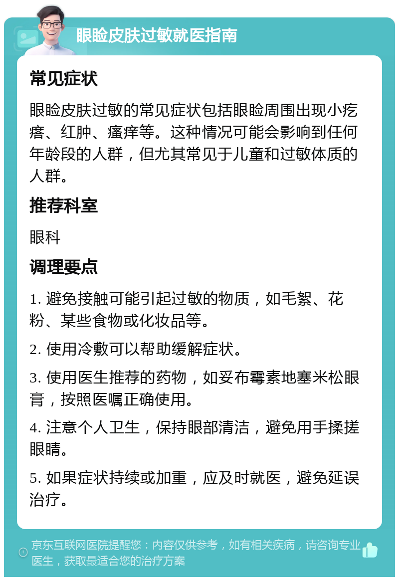 眼睑皮肤过敏就医指南 常见症状 眼睑皮肤过敏的常见症状包括眼睑周围出现小疙瘩、红肿、瘙痒等。这种情况可能会影响到任何年龄段的人群，但尤其常见于儿童和过敏体质的人群。 推荐科室 眼科 调理要点 1. 避免接触可能引起过敏的物质，如毛絮、花粉、某些食物或化妆品等。 2. 使用冷敷可以帮助缓解症状。 3. 使用医生推荐的药物，如妥布霉素地塞米松眼膏，按照医嘱正确使用。 4. 注意个人卫生，保持眼部清洁，避免用手揉搓眼睛。 5. 如果症状持续或加重，应及时就医，避免延误治疗。